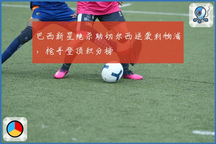 巴西新星绝杀助切尔西逆袭利物浦，枪手登顶积分榜