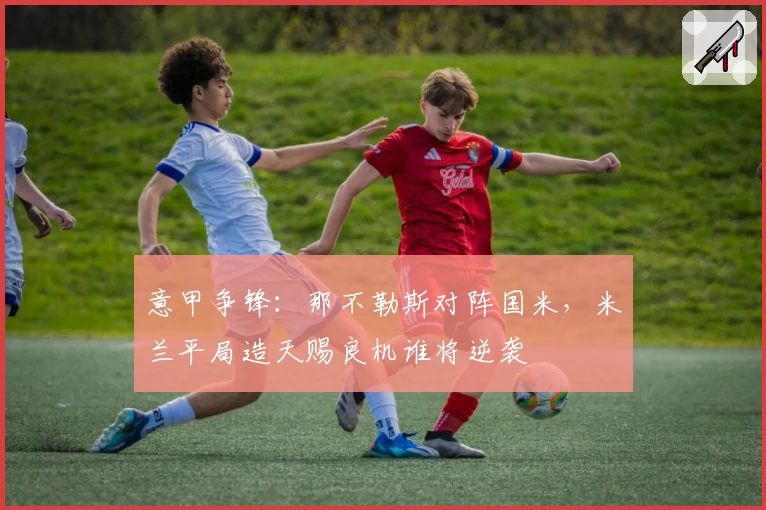 意甲争锋：那不勒斯对阵国米，米兰平局造天赐良机谁将逆袭