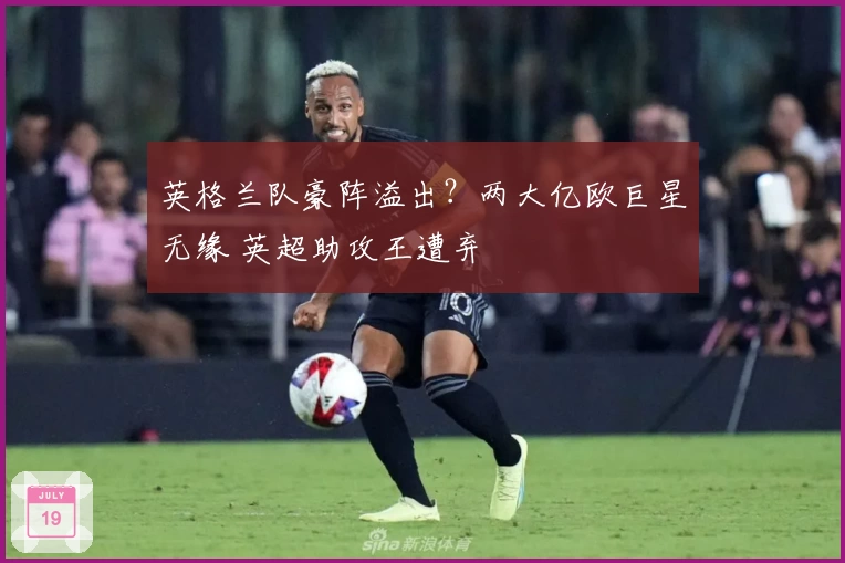 英格兰队豪阵溢出？两大亿欧巨星无缘 英超助攻王遭弃