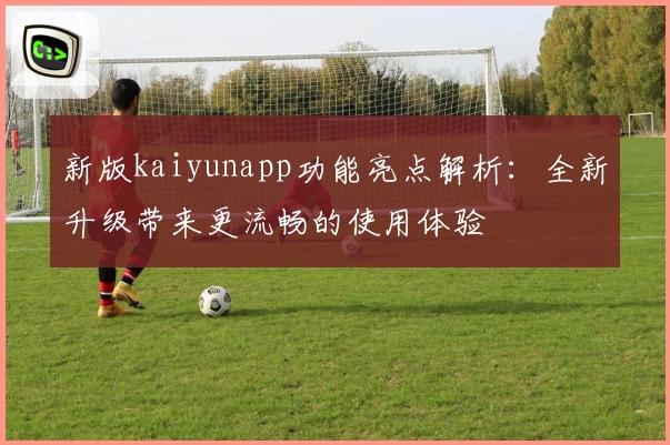 新版kaiyunapp功能亮点解析：全新升级带来更流畅的使用体验