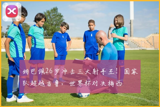 姆巴佩26岁冲击三大射手王！国家队超越吉鲁，世界杯对决梅西