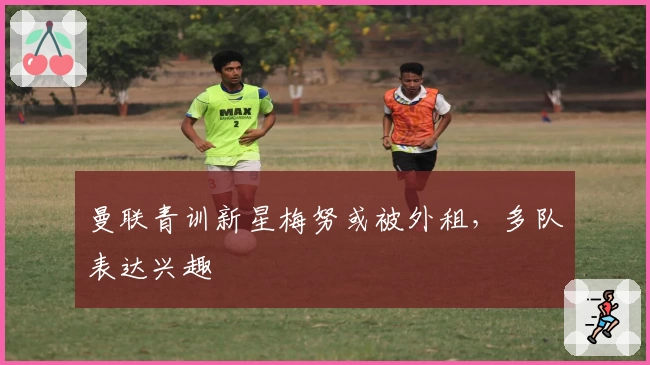 曼联青训新星梅努或被外租，多队表达兴趣