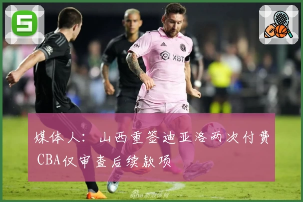 媒体人：山西重签迪亚洛两次付费 CBA仅审查后续款项