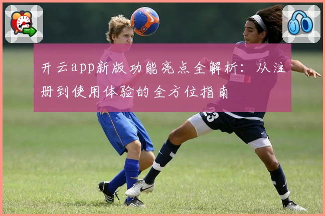 开云app新版功能亮点全解析：从注册到使用体验的全方位指南