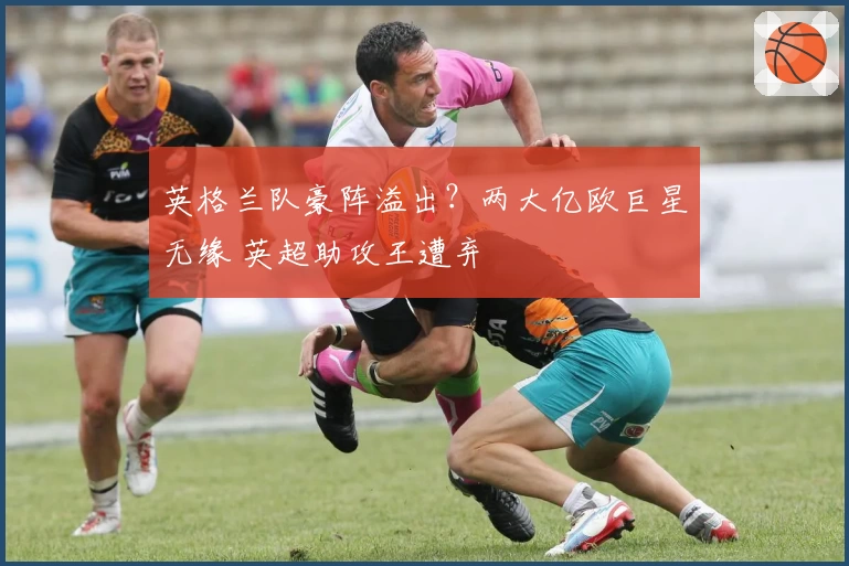 英格兰队豪阵溢出？两大亿欧巨星无缘 英超助攻王遭弃