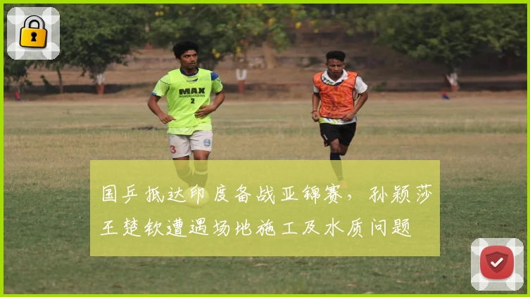 国乒抵达印度备战亚锦赛，孙颖莎王楚钦遭遇场地施工及水质问题