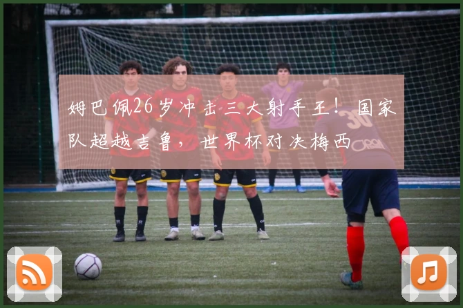姆巴佩26岁冲击三大射手王！国家队超越吉鲁，世界杯对决梅西