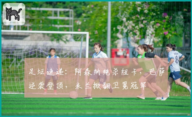 足坛速递：阿森纳绝杀纽卡，巴萨逆袭登顶，米兰掀翻卫冕冠军