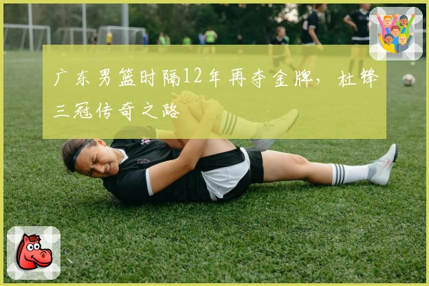 广东男篮时隔12年再夺金牌，杜锋三冠传奇之路