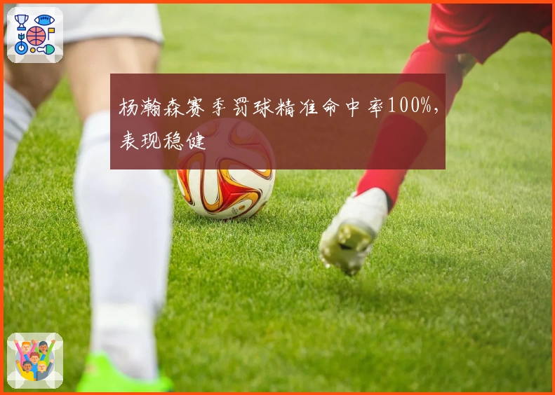 杨瀚森赛季罚球精准命中率100%，表现稳健