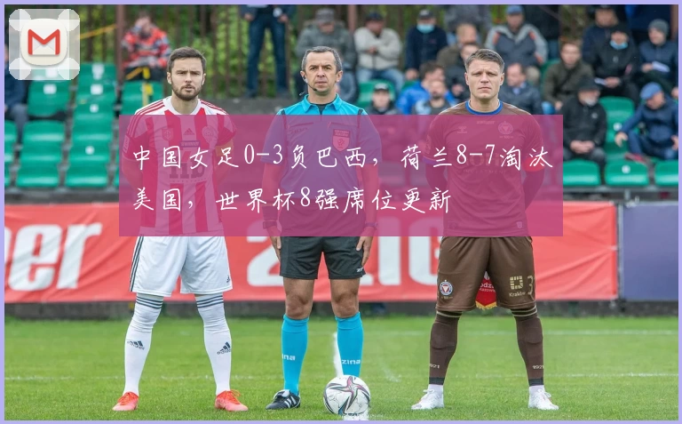 中国女足0-3负巴西，荷兰8-7淘汰美国，世界杯8强席位更新