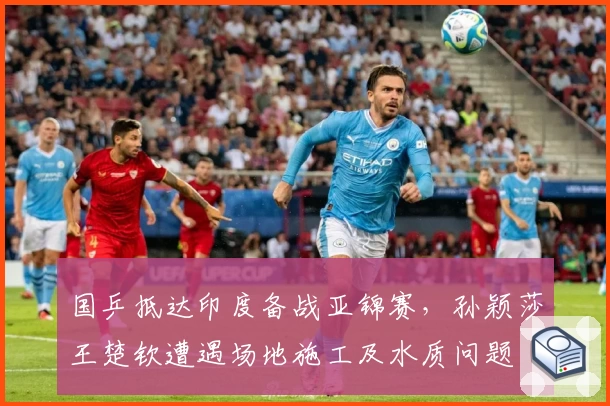 国乒抵达印度备战亚锦赛，孙颖莎王楚钦遭遇场地施工及水质问题